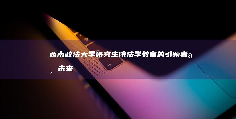 西南政法大学研究生院：法学教育的引领者与未来律师的摇篮